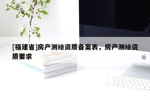 [福建省]房產(chǎn)測繪資質(zhì)備案表，房產(chǎn)測繪資質(zhì)要求