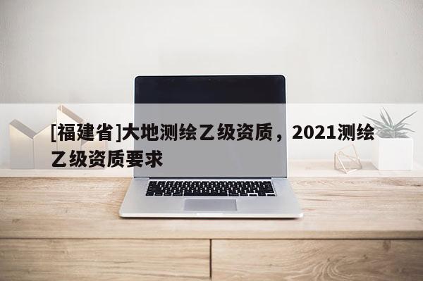 [福建省]大地測繪乙級資質(zhì)，2021測繪乙級資質(zhì)要求