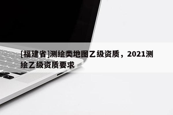 [福建省]測繪類地圖乙級(jí)資質(zhì)，2021測繪乙級(jí)資質(zhì)要求