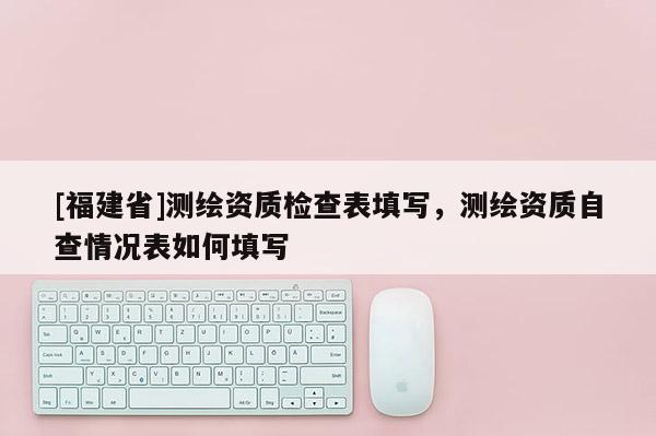 [福建省]測繪資質(zhì)檢查表填寫，測繪資質(zhì)自查情況表如何填寫