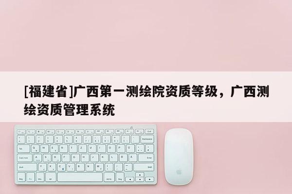 [福建省]廣西第一測(cè)繪院資質(zhì)等級(jí)，廣西測(cè)繪資質(zhì)管理系統(tǒng)