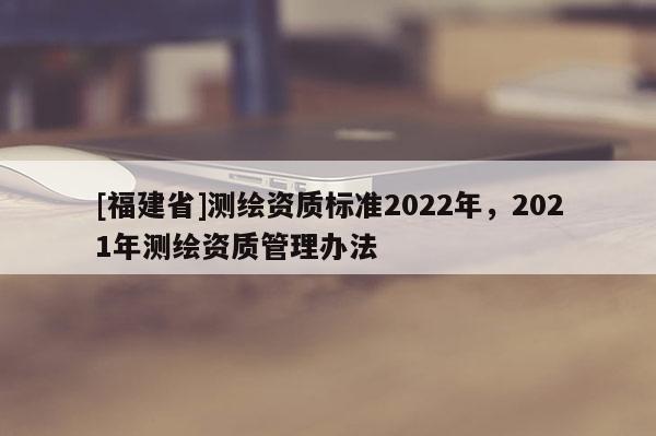 [福建省]測(cè)繪資質(zhì)標(biāo)準(zhǔn)2022年，2021年測(cè)繪資質(zhì)管理辦法