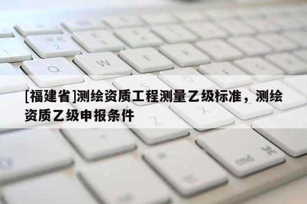 [福建省]測繪資質(zhì)工程測量乙級標準，測繪資質(zhì)乙級申報條件
