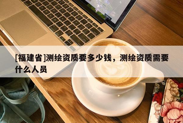 [福建省]測繪資質要多少錢，測繪資質需要什么人員