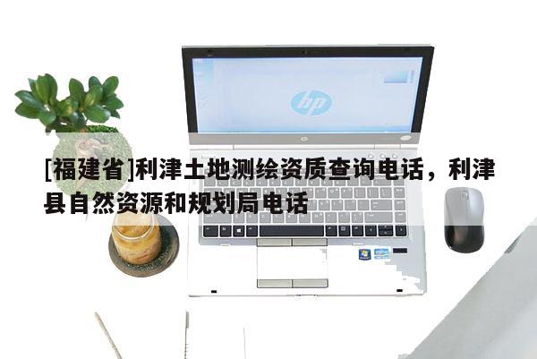 [福建省]利津土地測繪資質(zhì)查詢電話，利津縣自然資源和規(guī)劃局電話