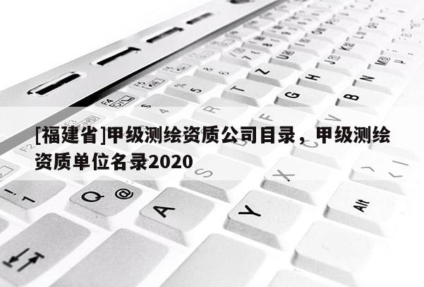 [福建省]甲級測繪資質(zhì)公司目錄，甲級測繪資質(zhì)單位名錄2020