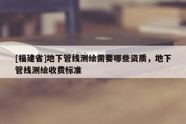 [福建省]地下管線測繪需要哪些資質(zhì)，地下管線測繪收費(fèi)標(biāo)準(zhǔn)