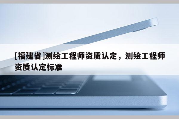 [福建省]測繪工程師資質(zhì)認(rèn)定，測繪工程師資質(zhì)認(rèn)定標(biāo)準(zhǔn)