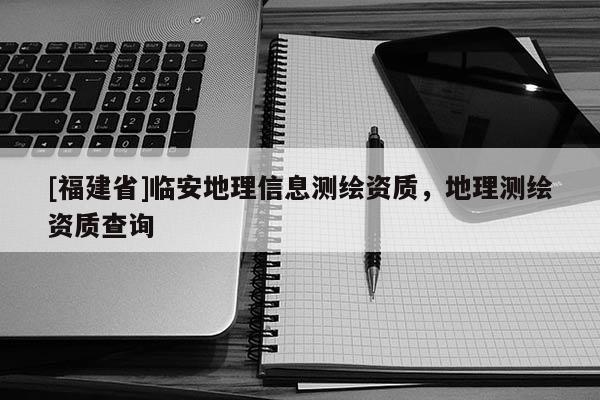 [福建省]臨安地理信息測(cè)繪資質(zhì)，地理測(cè)繪資質(zhì)查詢