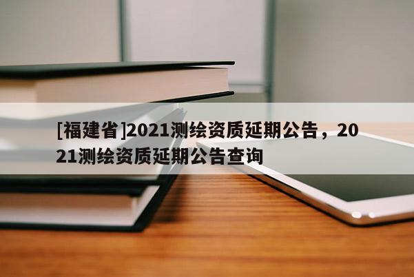 [福建省]2021測繪資質(zhì)延期公告，2021測繪資質(zhì)延期公告查詢