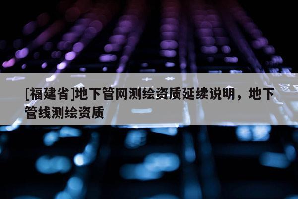 [福建省]地下管網(wǎng)測繪資質(zhì)延續(xù)說明，地下管線測繪資質(zhì)