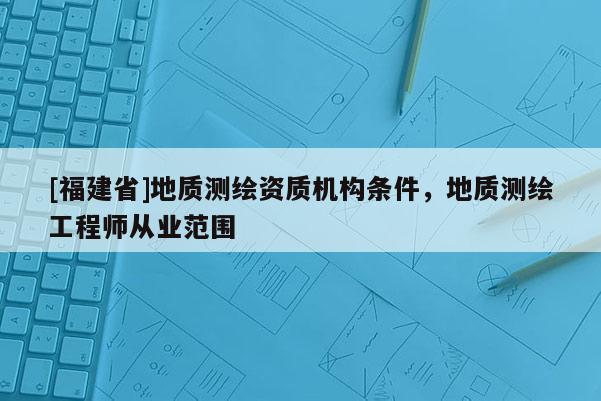 [福建省]地質(zhì)測(cè)繪資質(zhì)機(jī)構(gòu)條件，地質(zhì)測(cè)繪工程師從業(yè)范圍