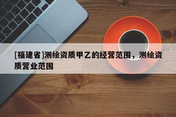 [福建省]測(cè)繪資質(zhì)甲乙的經(jīng)營(yíng)范圍，測(cè)繪資質(zhì)營(yíng)業(yè)范圍