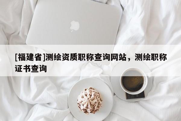 [福建省]測(cè)繪資質(zhì)職稱查詢網(wǎng)站，測(cè)繪職稱證書(shū)查詢