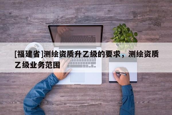[福建省]測繪資質(zhì)升乙級的要求，測繪資質(zhì)乙級業(yè)務(wù)范圍