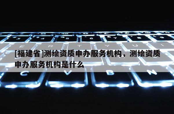 [福建省]測繪資質(zhì)申辦服務機構(gòu)，測繪資質(zhì)申辦服務機構(gòu)是什么