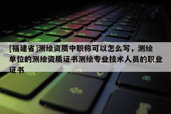 [福建省]測繪資質(zhì)中職稱可以怎么寫，測繪單位的測繪資質(zhì)證書測繪專業(yè)技術(shù)人員的職業(yè)證書