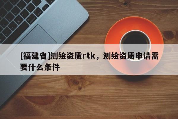 [福建省]測(cè)繪資質(zhì)rtk，測(cè)繪資質(zhì)申請(qǐng)需要什么條件
