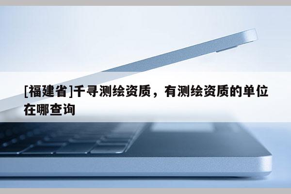 [福建省]千尋測繪資質，有測繪資質的單位在哪查詢
