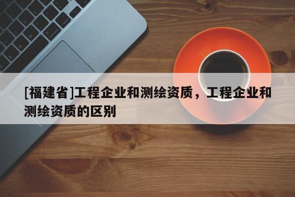 [福建省]工程企業(yè)和測繪資質(zhì)，工程企業(yè)和測繪資質(zhì)的區(qū)別