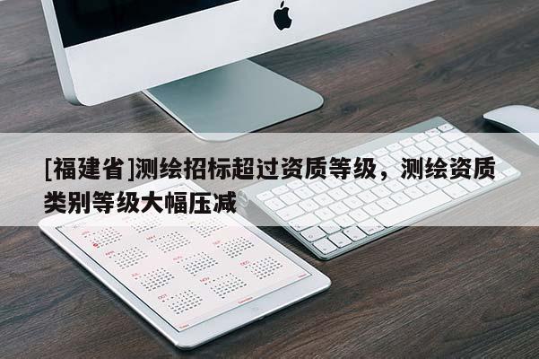 [福建省]測繪招標(biāo)超過資質(zhì)等級，測繪資質(zhì)類別等級大幅壓減