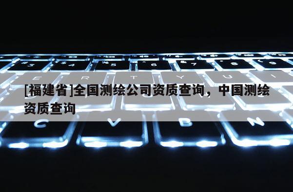 [福建省]全國(guó)測(cè)繪公司資質(zhì)查詢，中國(guó)測(cè)繪資質(zhì)查詢