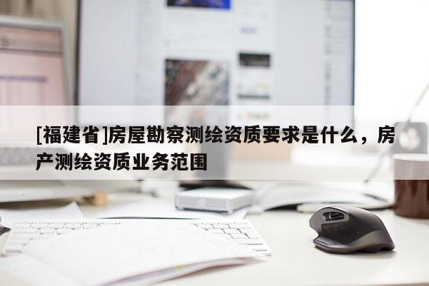 [福建省]房屋勘察測繪資質(zhì)要求是什么，房產(chǎn)測繪資質(zhì)業(yè)務(wù)范圍