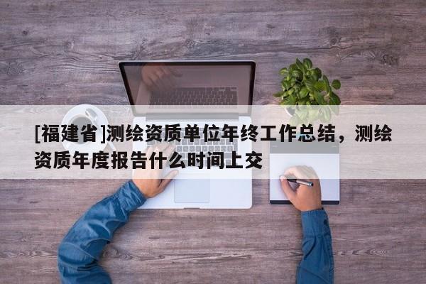 [福建省]測繪資質(zhì)單位年終工作總結(jié)，測繪資質(zhì)年度報(bào)告什么時(shí)間上交