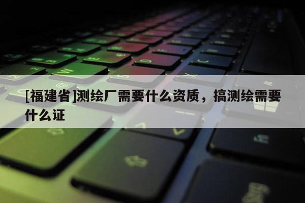 [福建省]測(cè)繪廠需要什么資質(zhì)，搞測(cè)繪需要什么證