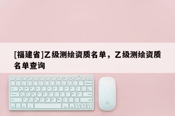 [福建省]乙級(jí)測(cè)繪資質(zhì)名單，乙級(jí)測(cè)繪資質(zhì)名單查詢