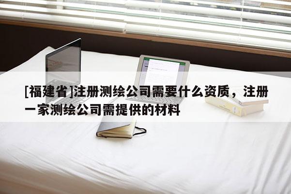 [福建省]注冊(cè)測(cè)繪公司需要什么資質(zhì)，注冊(cè)一家測(cè)繪公司需提供的材料