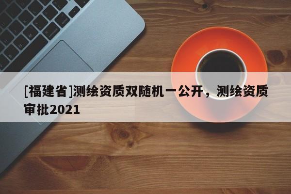[福建省]測(cè)繪資質(zhì)雙隨機(jī)一公開(kāi)，測(cè)繪資質(zhì)審批2021