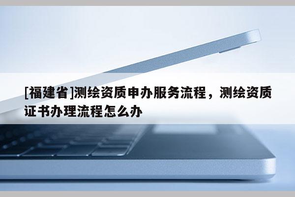 [福建省]測繪資質(zhì)申辦服務(wù)流程，測繪資質(zhì)證書辦理流程怎么辦