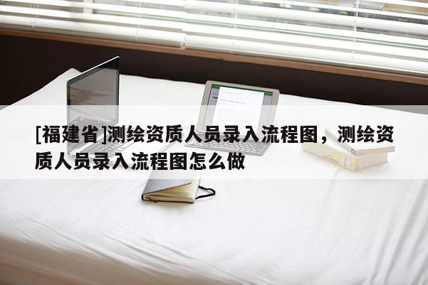 [福建省]測繪資質(zhì)人員錄入流程圖，測繪資質(zhì)人員錄入流程圖怎么做