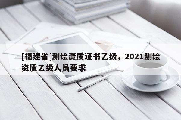 [福建省]測繪資質(zhì)證書乙級，2021測繪資質(zhì)乙級人員要求