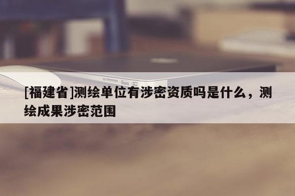 [福建省]測(cè)繪單位有涉密資質(zhì)嗎是什么，測(cè)繪成果涉密范圍