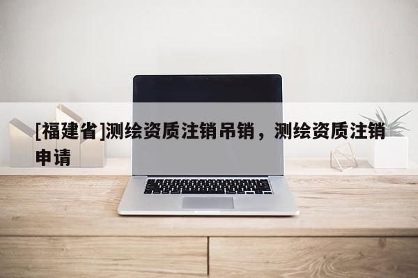 [福建省]測(cè)繪資質(zhì)注銷(xiāo)吊銷(xiāo)，測(cè)繪資質(zhì)注銷(xiāo)申請(qǐng)