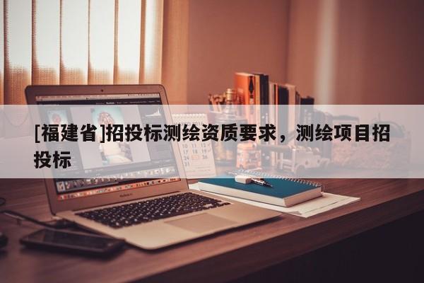 [福建省]招投標(biāo)測(cè)繪資質(zhì)要求，測(cè)繪項(xiàng)目招投標(biāo)