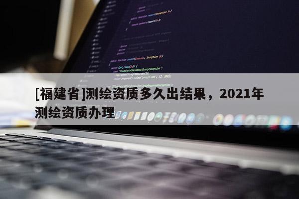 [福建省]測繪資質(zhì)多久出結(jié)果，2021年測繪資質(zhì)辦理