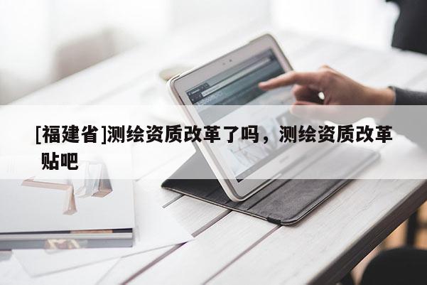 [福建省]測繪資質(zhì)改革了嗎，測繪資質(zhì)改革 貼吧