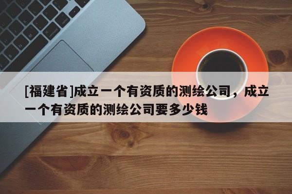 [福建省]成立一個有資質(zhì)的測繪公司，成立一個有資質(zhì)的測繪公司要多少錢