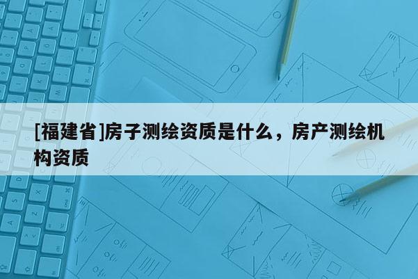 [福建省]房子測(cè)繪資質(zhì)是什么，房產(chǎn)測(cè)繪機(jī)構(gòu)資質(zhì)