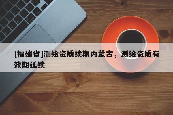 [福建省]測繪資質(zhì)續(xù)期內(nèi)蒙古，測繪資質(zhì)有效期延續(xù)
