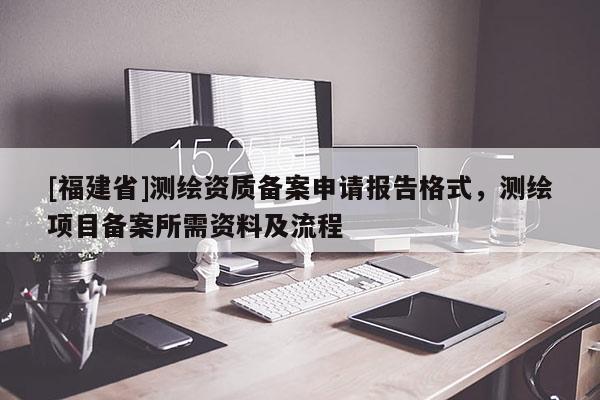 [福建省]測(cè)繪資質(zhì)備案申請(qǐng)報(bào)告格式，測(cè)繪項(xiàng)目備案所需資料及流程