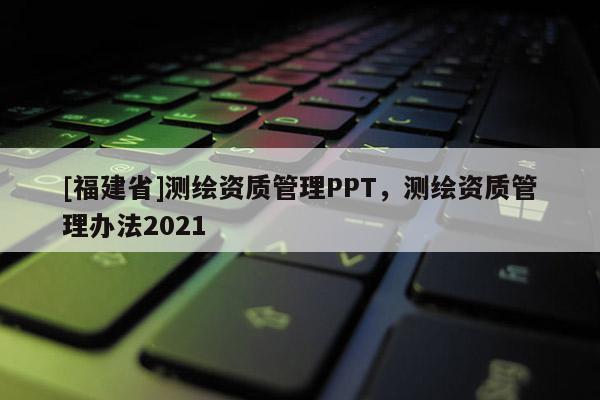 [福建省]測繪資質(zhì)管理PPT，測繪資質(zhì)管理辦法2021