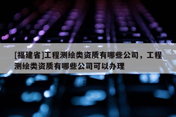 [福建省]工程測繪類資質(zhì)有哪些公司，工程測繪類資質(zhì)有哪些公司可以辦理