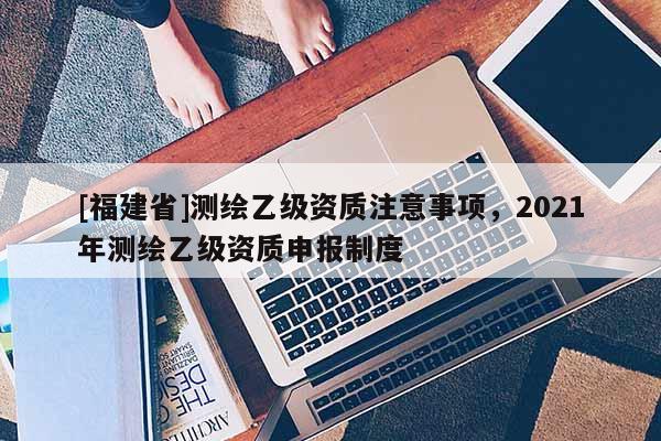 [福建省]測(cè)繪乙級(jí)資質(zhì)注意事項(xiàng)，2021年測(cè)繪乙級(jí)資質(zhì)申報(bào)制度