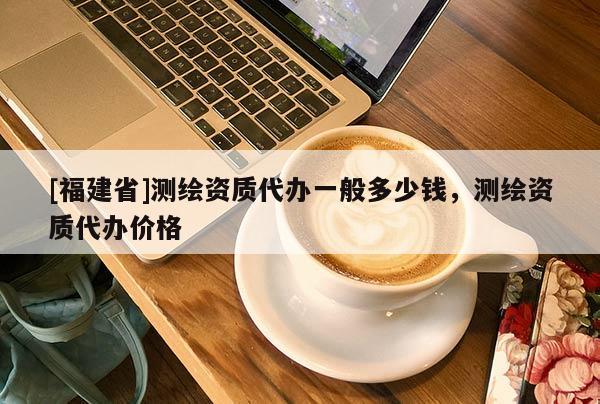 [福建省]測繪資質代辦一般多少錢，測繪資質代辦價格