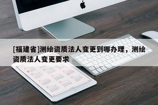 [福建省]測繪資質(zhì)法人變更到哪辦理，測繪資質(zhì)法人變更要求