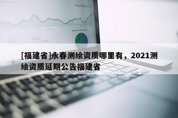 [福建省]永春測(cè)繪資質(zhì)哪里有，2021測(cè)繪資質(zhì)延期公告福建省